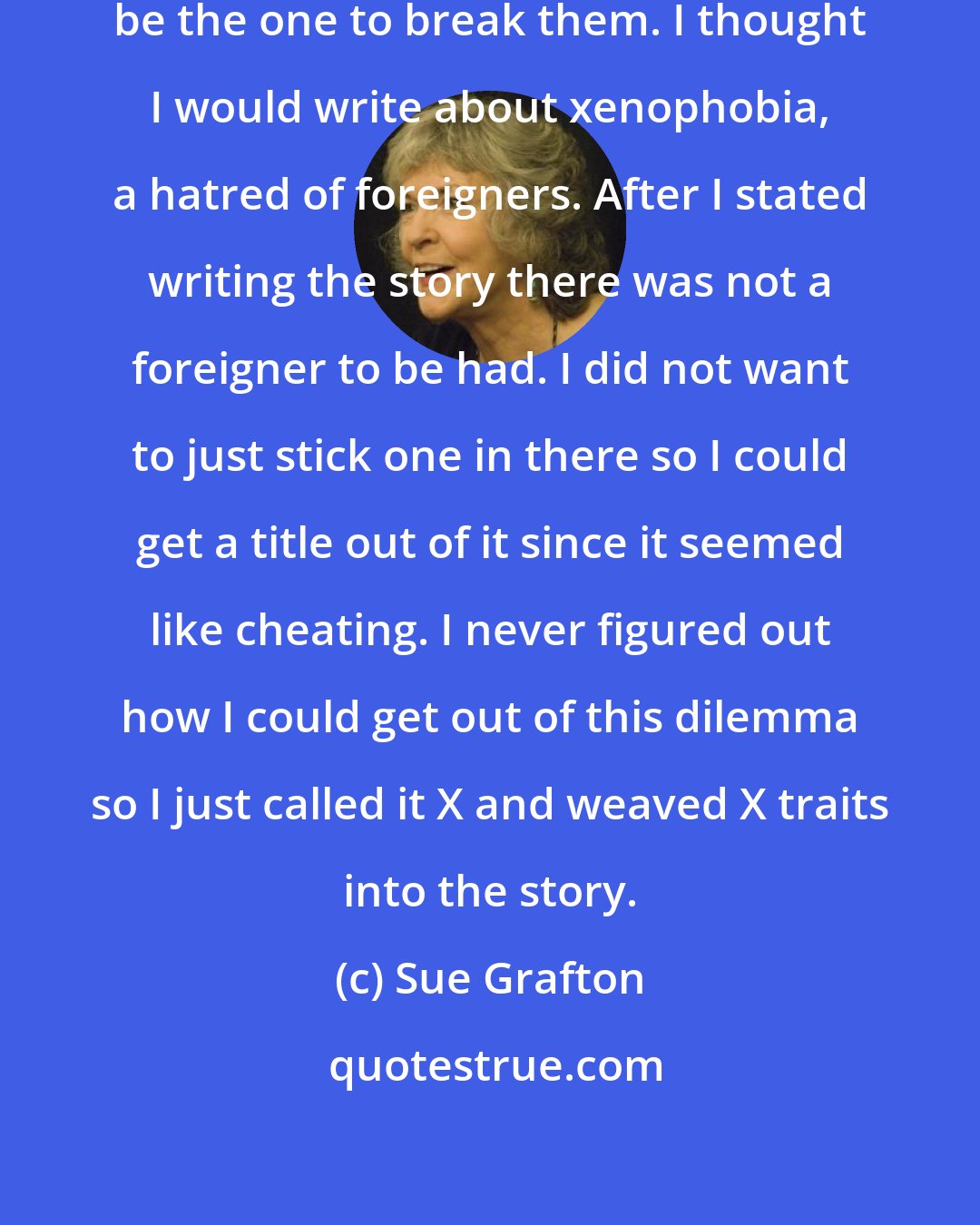 Sue Grafton: I made the rules I figured I could be the one to break them. I thought I would write about xenophobia, a hatred of foreigners. After I stated writing the story there was not a foreigner to be had. I did not want to just stick one in there so I could get a title out of it since it seemed like cheating. I never figured out how I could get out of this dilemma so I just called it X and weaved X traits into the story.