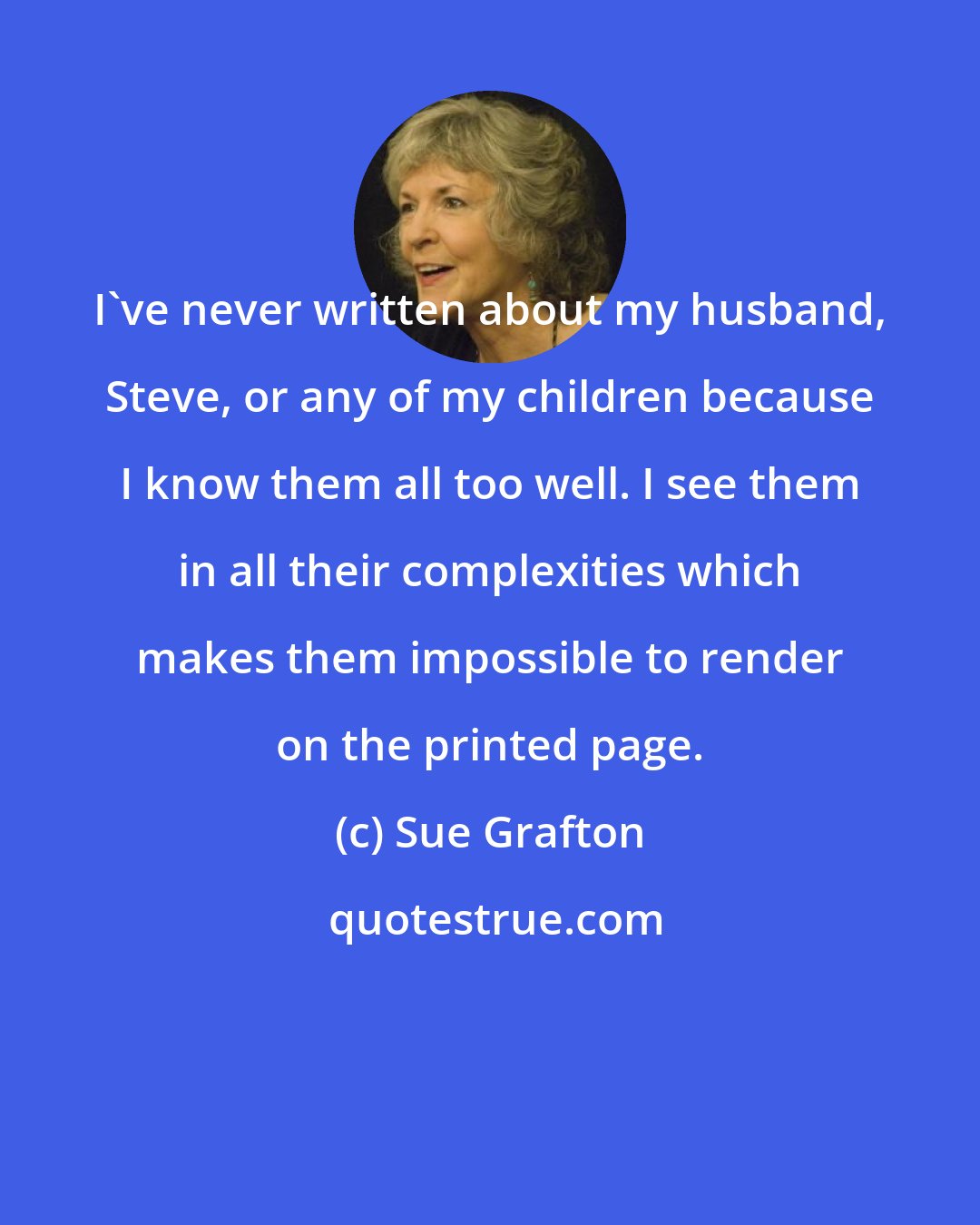 Sue Grafton: I've never written about my husband, Steve, or any of my children because I know them all too well. I see them in all their complexities which makes them impossible to render on the printed page.