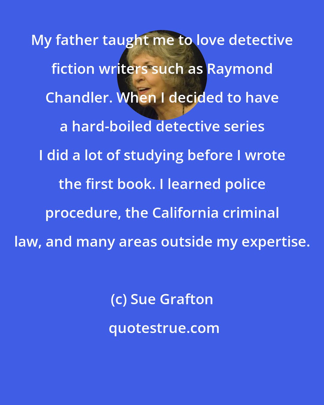 Sue Grafton: My father taught me to love detective fiction writers such as Raymond Chandler. When I decided to have a hard-boiled detective series I did a lot of studying before I wrote the first book. I learned police procedure, the California criminal law, and many areas outside my expertise.