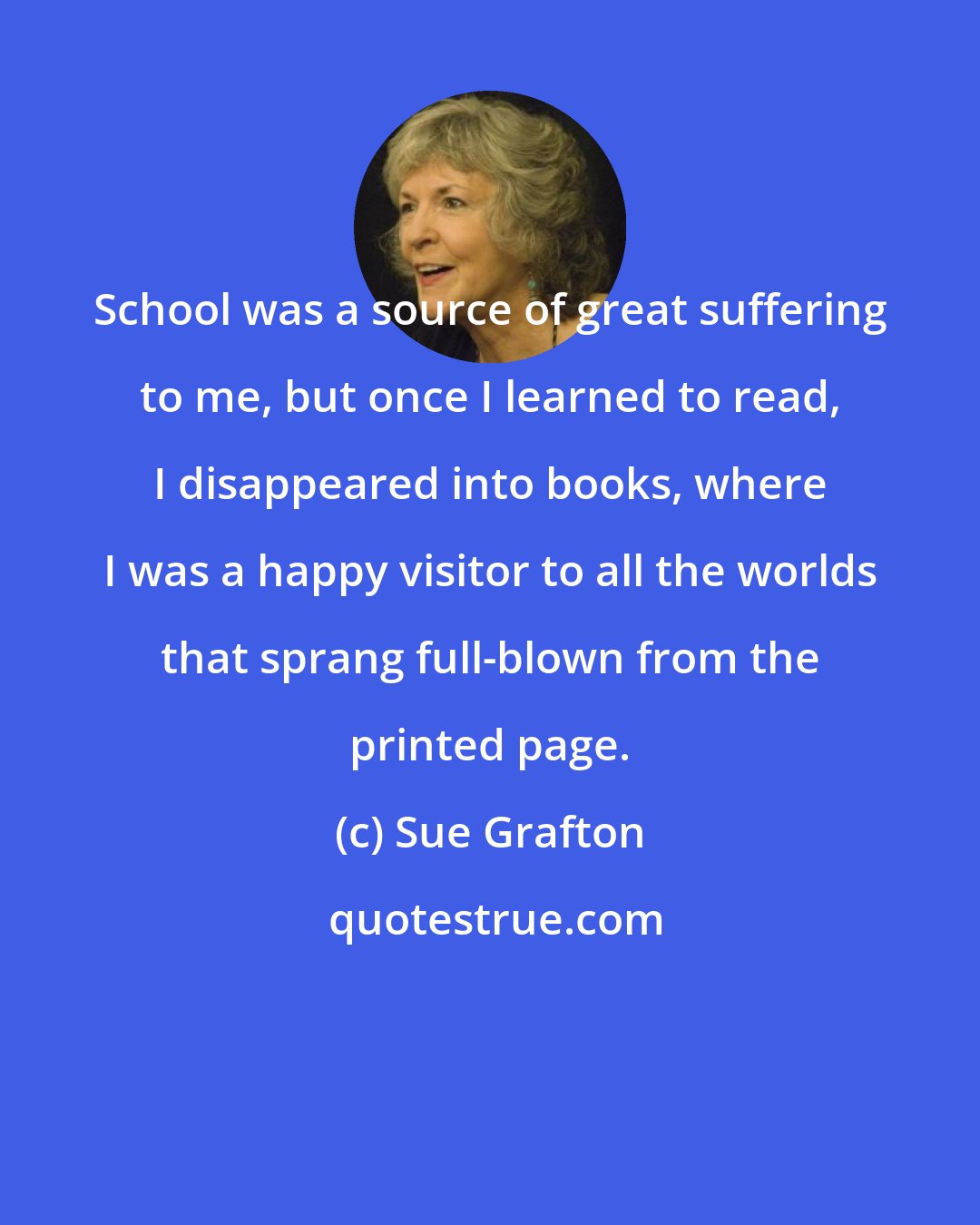 Sue Grafton: School was a source of great suffering to me, but once I learned to read, I disappeared into books, where I was a happy visitor to all the worlds that sprang full-blown from the printed page.