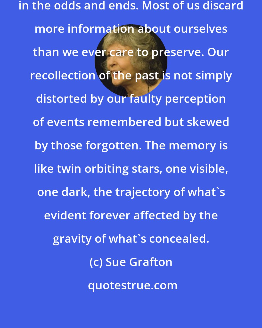 Sue Grafton: So much of the past in encapsulated in the odds and ends. Most of us discard more information about ourselves than we ever care to preserve. Our recollection of the past is not simply distorted by our faulty perception of events remembered but skewed by those forgotten. The memory is like twin orbiting stars, one visible, one dark, the trajectory of what's evident forever affected by the gravity of what's concealed.