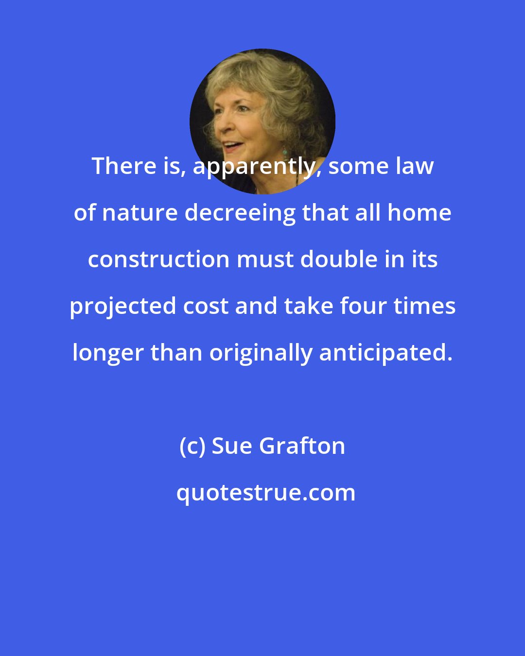 Sue Grafton: There is, apparently, some law of nature decreeing that all home construction must double in its projected cost and take four times longer than originally anticipated.