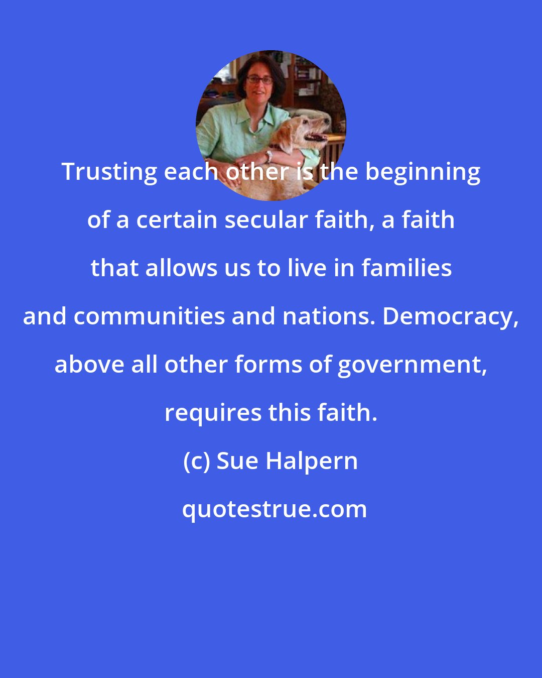 Sue Halpern: Trusting each other is the beginning of a certain secular faith, a faith that allows us to live in families and communities and nations. Democracy, above all other forms of government, requires this faith.