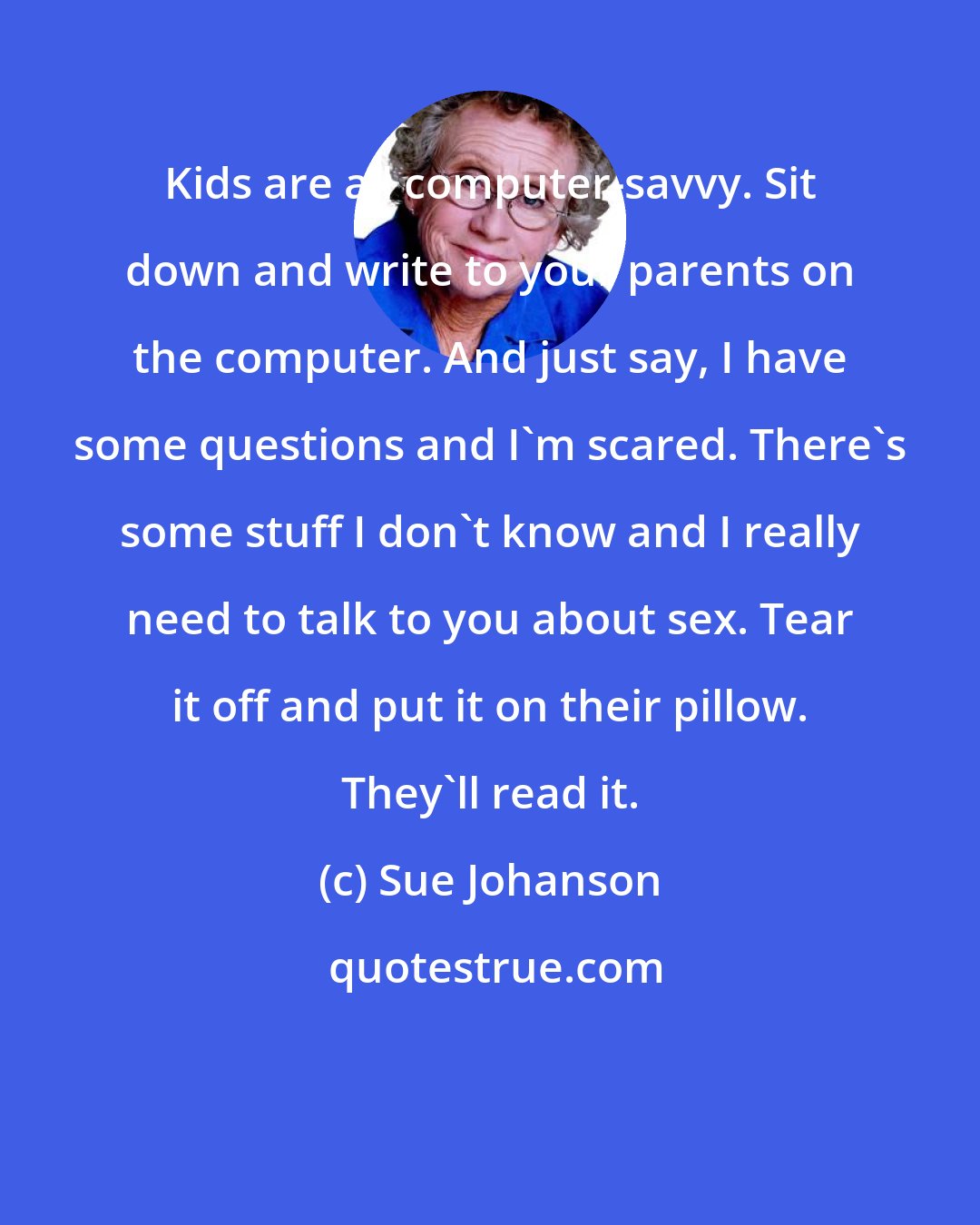 Sue Johanson: Kids are all computer-savvy. Sit down and write to your parents on the computer. And just say, I have some questions and I'm scared. There's some stuff I don't know and I really need to talk to you about sex. Tear it off and put it on their pillow. They'll read it.