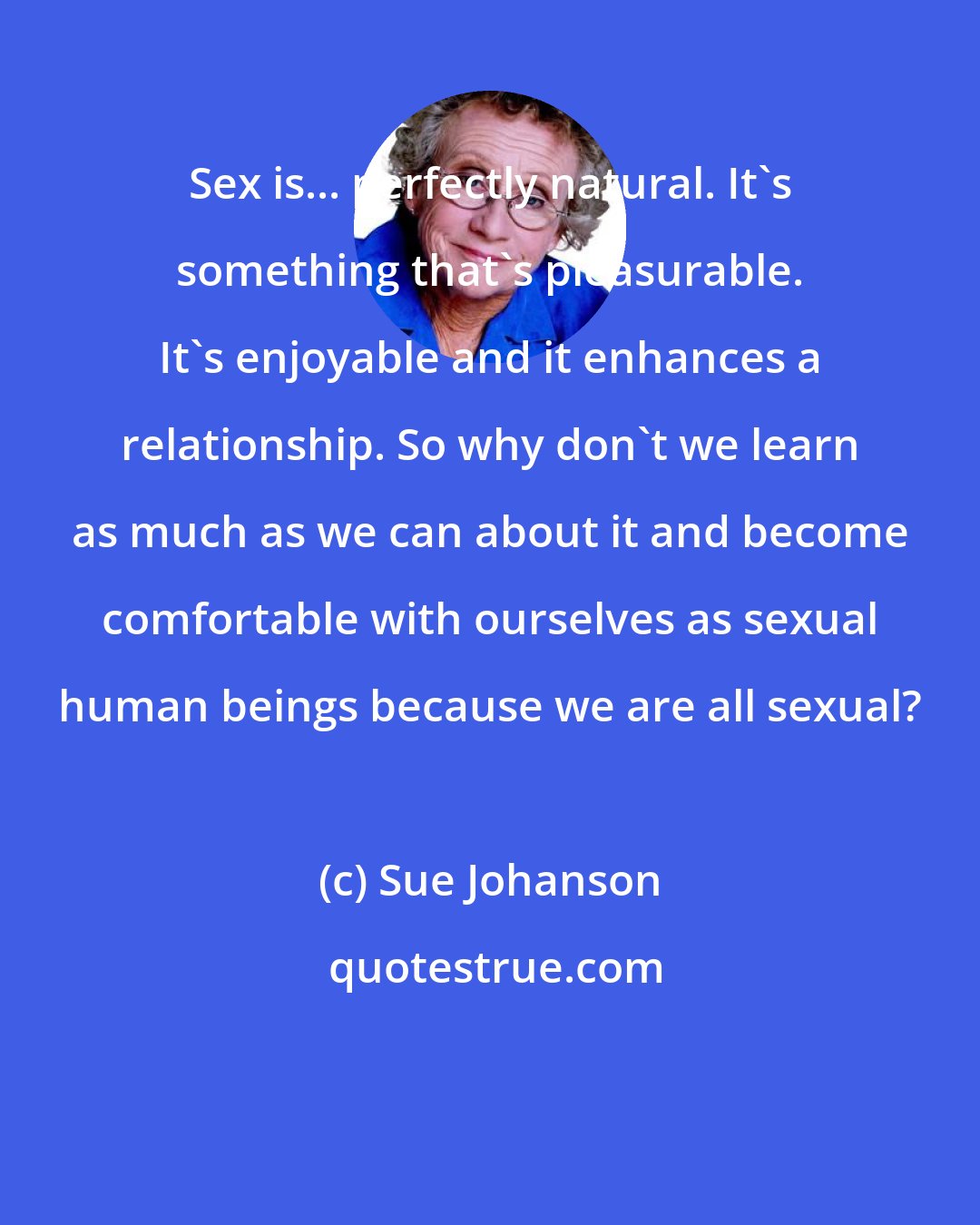 Sue Johanson: Sex is... perfectly natural. It's something that's pleasurable. It's enjoyable and it enhances a relationship. So why don't we learn as much as we can about it and become comfortable with ourselves as sexual human beings because we are all sexual?