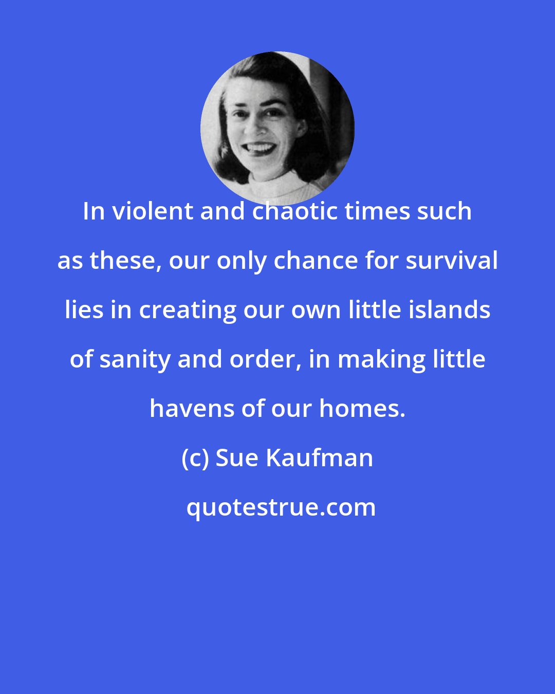 Sue Kaufman: In violent and chaotic times such as these, our only chance for survival lies in creating our own little islands of sanity and order, in making little havens of our homes.