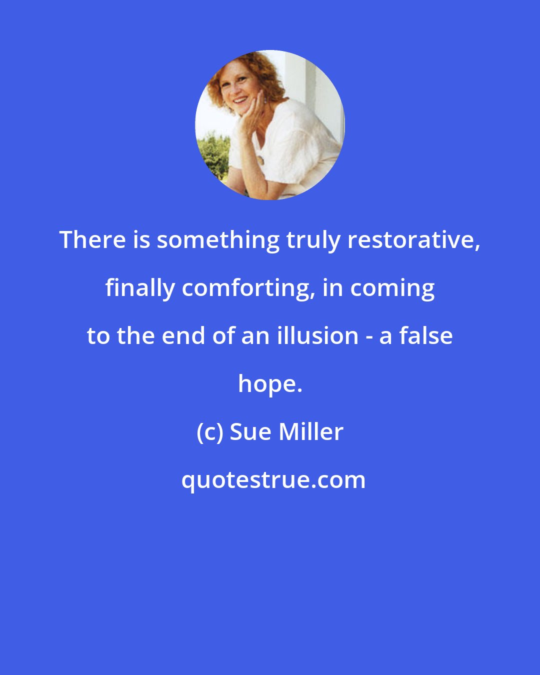 Sue Miller: There is something truly restorative, finally comforting, in coming to the end of an illusion - a false hope.