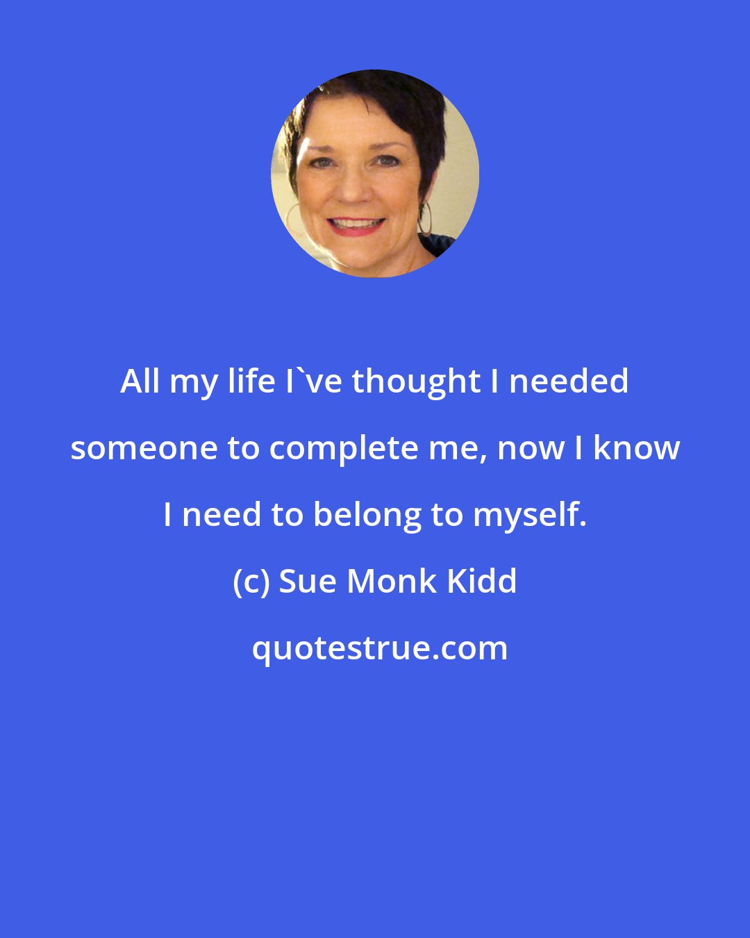 Sue Monk Kidd: All my life I've thought I needed someone to complete me, now I know I need to belong to myself.