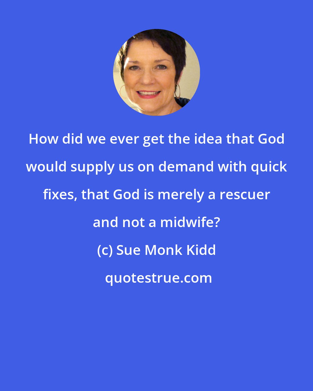 Sue Monk Kidd: How did we ever get the idea that God would supply us on demand with quick fixes, that God is merely a rescuer and not a midwife?