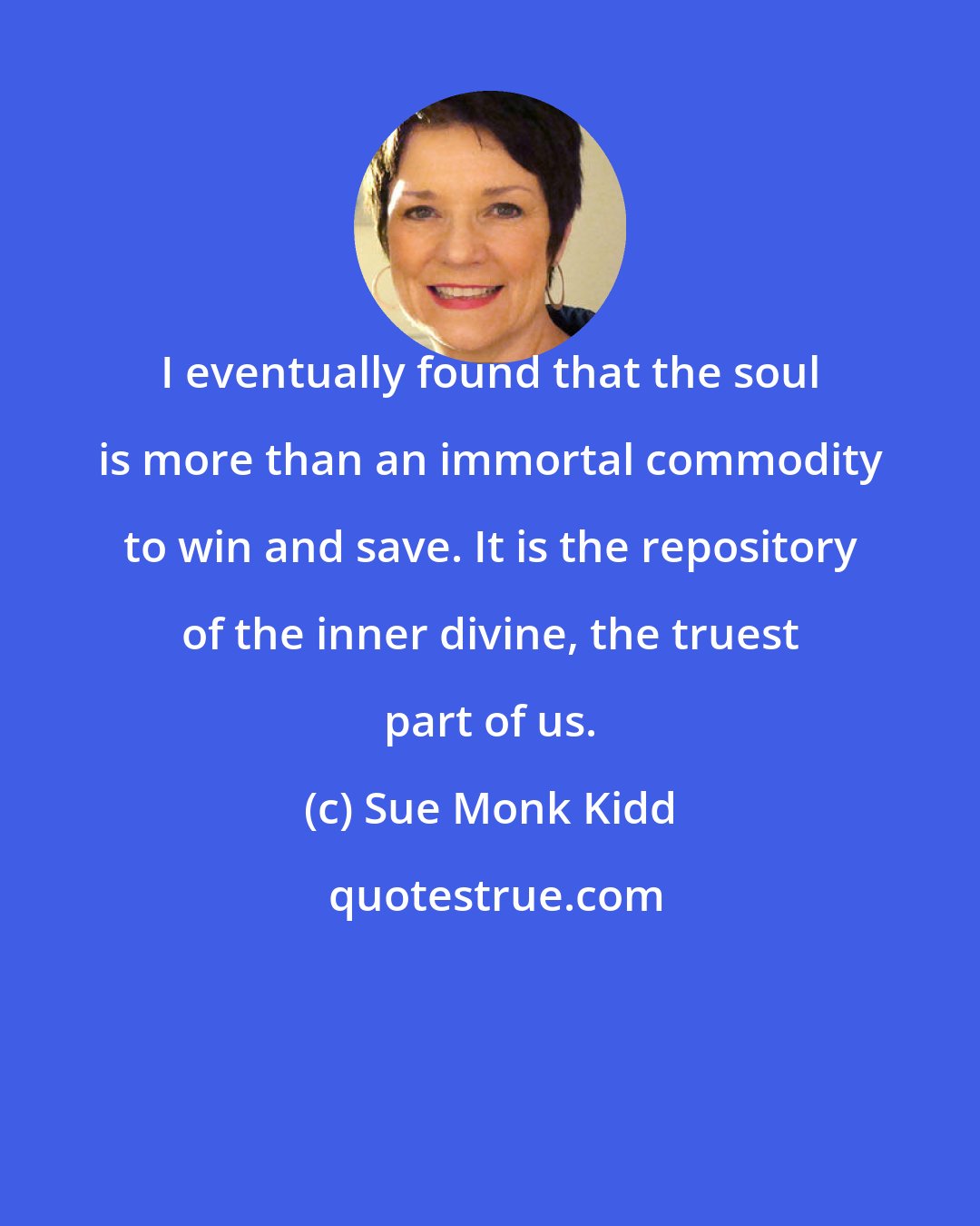 Sue Monk Kidd: I eventually found that the soul is more than an immortal commodity to win and save. It is the repository of the inner divine, the truest part of us.