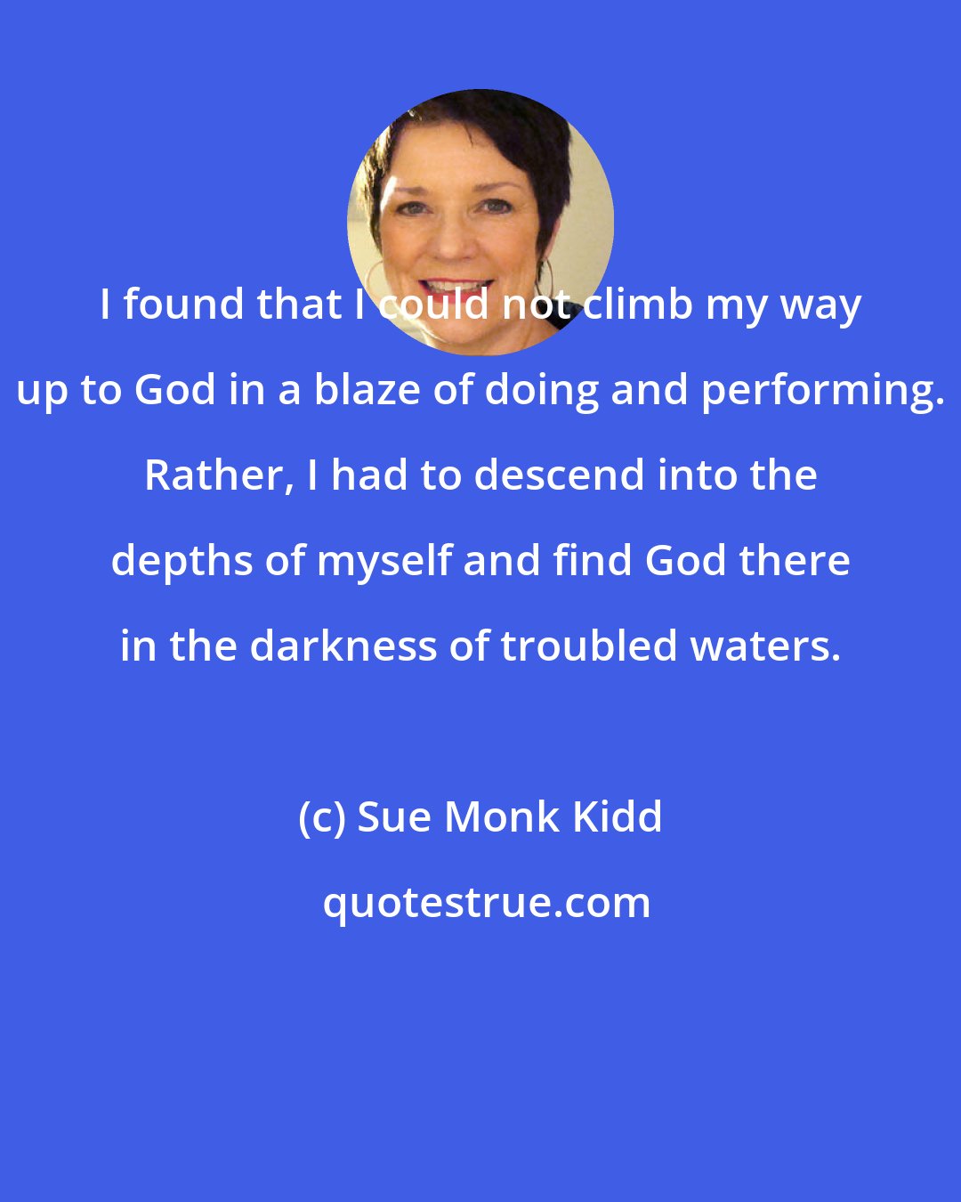 Sue Monk Kidd: I found that I could not climb my way up to God in a blaze of doing and performing. Rather, I had to descend into the depths of myself and find God there in the darkness of troubled waters.