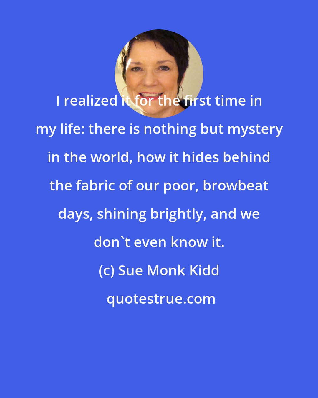 Sue Monk Kidd: I realized it for the first time in my life: there is nothing but mystery in the world, how it hides behind the fabric of our poor, browbeat days, shining brightly, and we don't even know it.