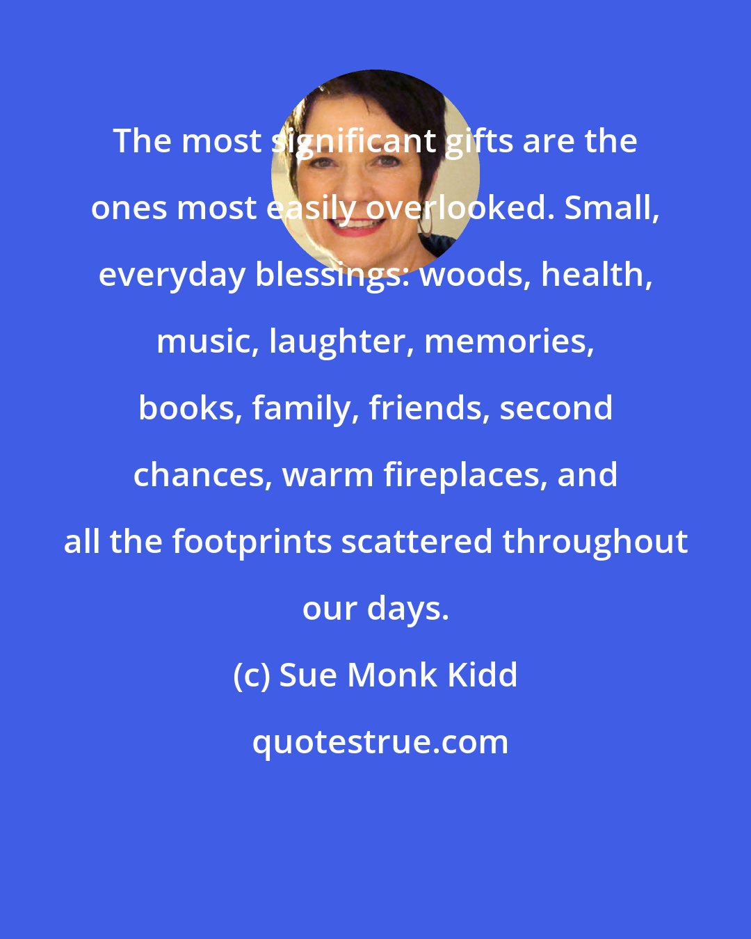 Sue Monk Kidd: The most significant gifts are the ones most easily overlooked. Small, everyday blessings: woods, health, music, laughter, memories, books, family, friends, second chances, warm fireplaces, and all the footprints scattered throughout our days.