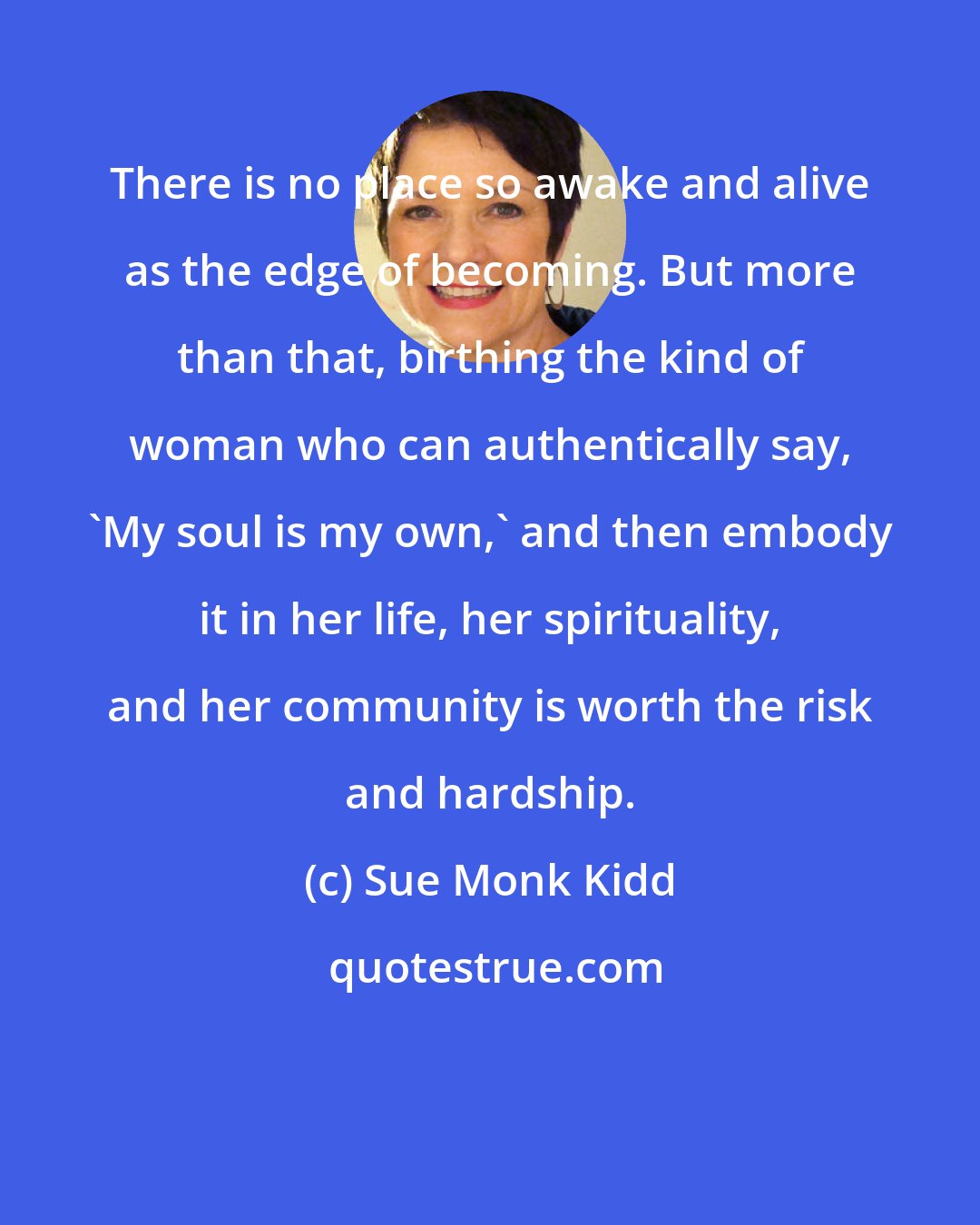 Sue Monk Kidd: There is no place so awake and alive as the edge of becoming. But more than that, birthing the kind of woman who can authentically say, 'My soul is my own,' and then embody it in her life, her spirituality, and her community is worth the risk and hardship.