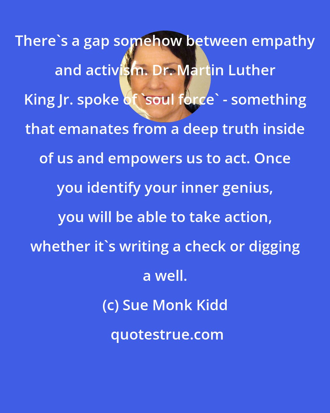 Sue Monk Kidd: There's a gap somehow between empathy and activism. Dr. Martin Luther King Jr. spoke of 'soul force' - something that emanates from a deep truth inside of us and empowers us to act. Once you identify your inner genius, you will be able to take action, whether it's writing a check or digging a well.