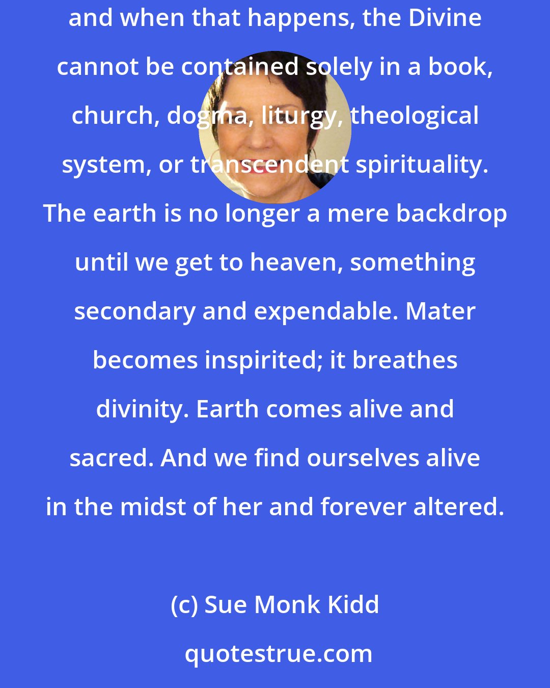 Sue Monk Kidd: We need Goddess consciousness to reveal earth's holiness. Divine feminine imagery opens up the notion that the earth is the body of the Divine, and when that happens, the Divine cannot be contained solely in a book, church, dogma, liturgy, theological system, or transcendent spirituality. The earth is no longer a mere backdrop until we get to heaven, something secondary and expendable. Mater becomes inspirited; it breathes divinity. Earth comes alive and sacred. And we find ourselves alive in the midst of her and forever altered.