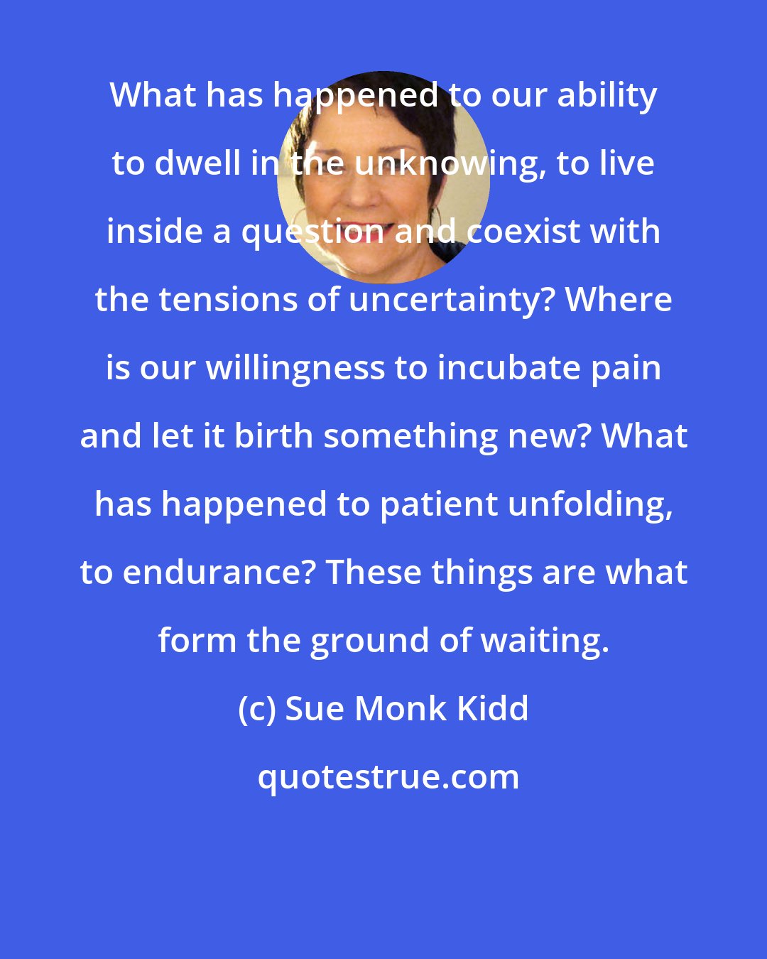 Sue Monk Kidd: What has happened to our ability to dwell in the unknowing, to live inside a question and coexist with the tensions of uncertainty? Where is our willingness to incubate pain and let it birth something new? What has happened to patient unfolding, to endurance? These things are what form the ground of waiting.