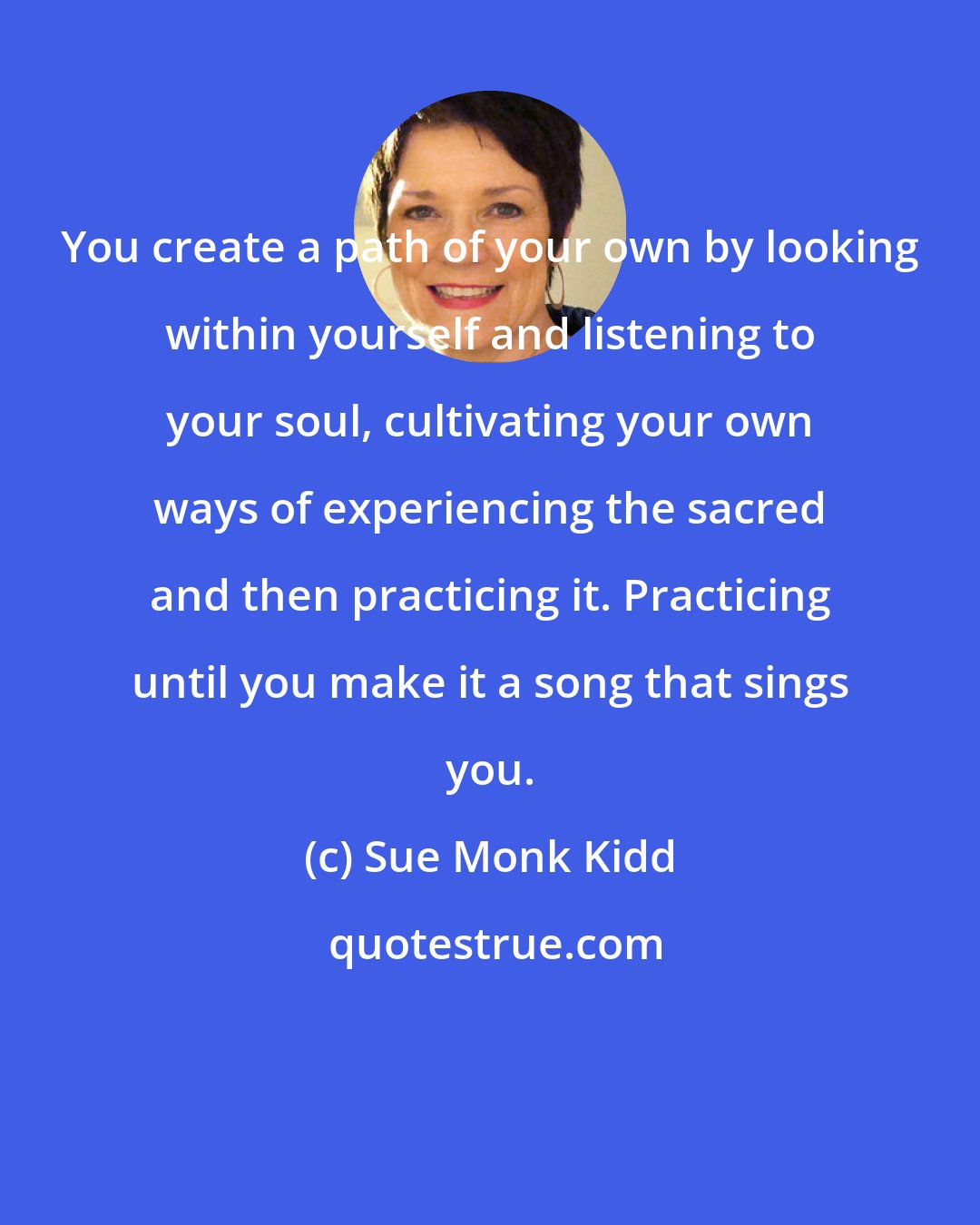 Sue Monk Kidd: You create a path of your own by looking within yourself and listening to your soul, cultivating your own ways of experiencing the sacred and then practicing it. Practicing until you make it a song that sings you.