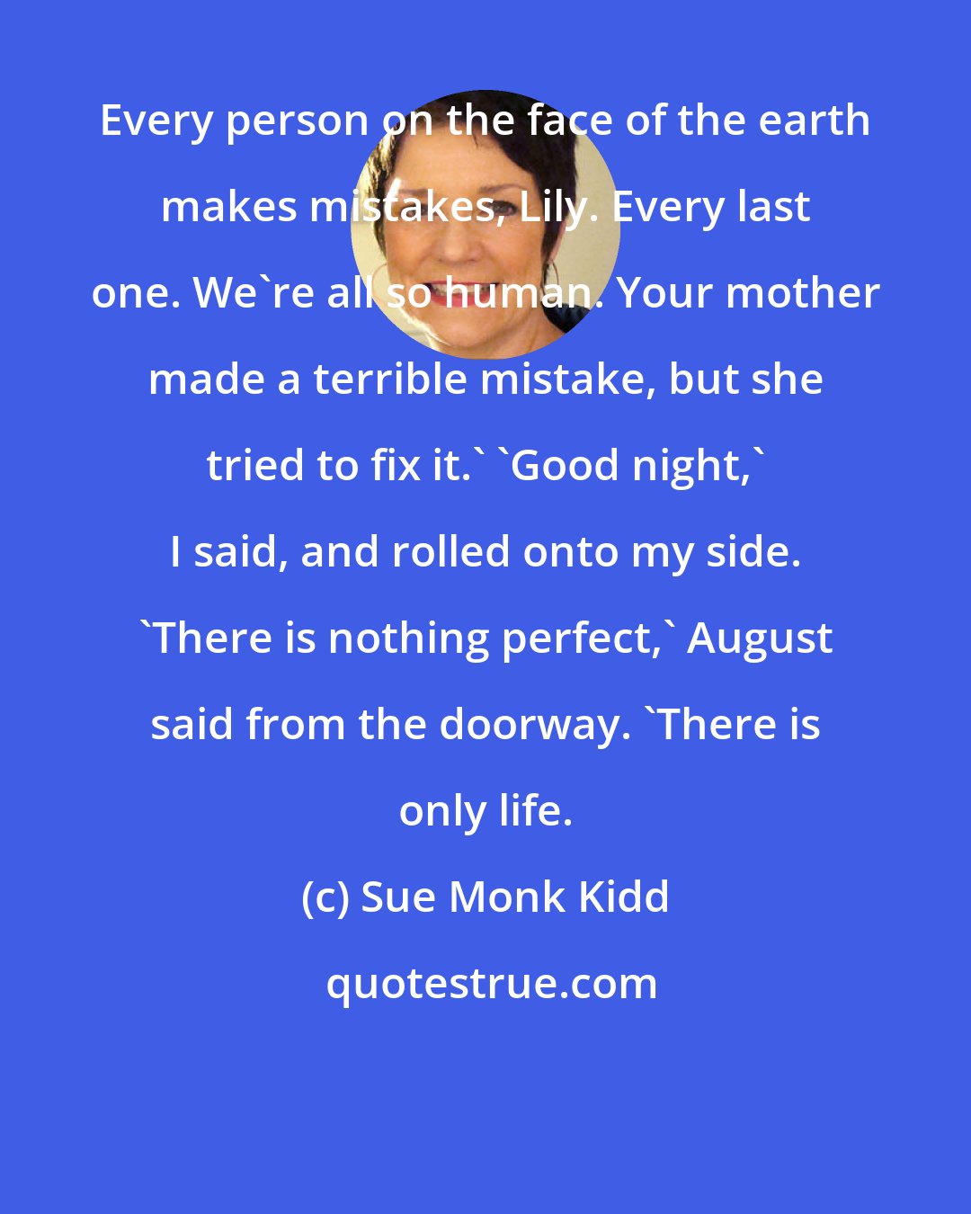 Sue Monk Kidd: Every person on the face of the earth makes mistakes, Lily. Every last one. We're all so human. Your mother made a terrible mistake, but she tried to fix it.' 'Good night,' I said, and rolled onto my side. 'There is nothing perfect,' August said from the doorway. 'There is only life.