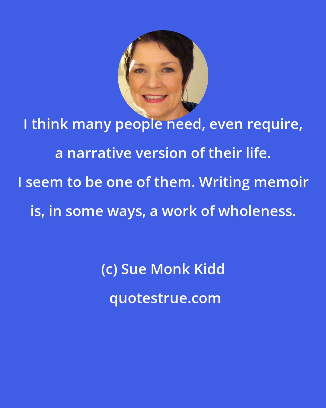 Sue Monk Kidd: I think many people need, even require, a narrative version of their life. I seem to be one of them. Writing memoir is, in some ways, a work of wholeness.