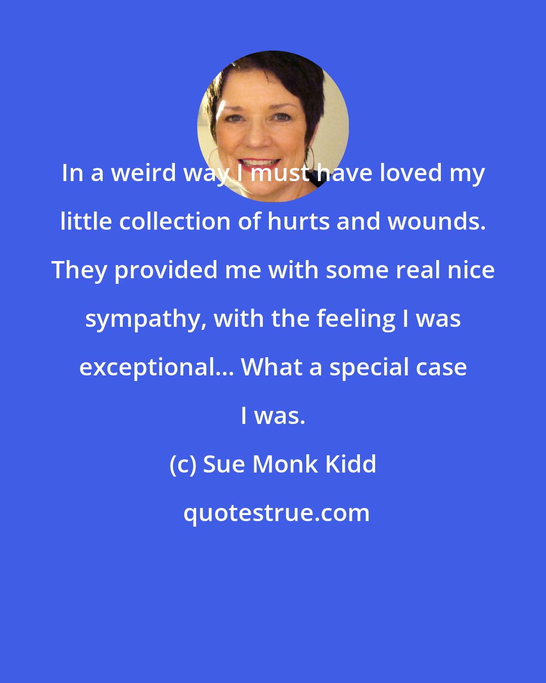 Sue Monk Kidd: In a weird way I must have loved my little collection of hurts and wounds. They provided me with some real nice sympathy, with the feeling I was exceptional... What a special case I was.