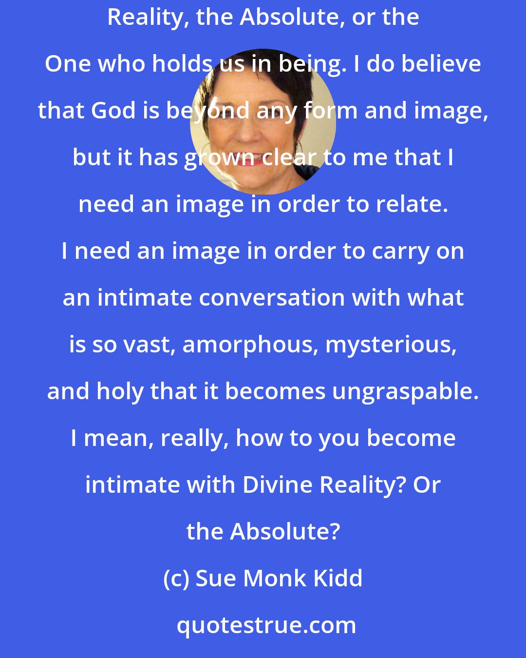 Sue Monk Kidd: In recent years my understanding of God had evolved into increasingly remote abstractions. I'd come to think of God in terms like Divine Reality, the Absolute, or the One who holds us in being. I do believe that God is beyond any form and image, but it has grown clear to me that I need an image in order to relate. I need an image in order to carry on an intimate conversation with what is so vast, amorphous, mysterious, and holy that it becomes ungraspable. I mean, really, how to you become intimate with Divine Reality? Or the Absolute?