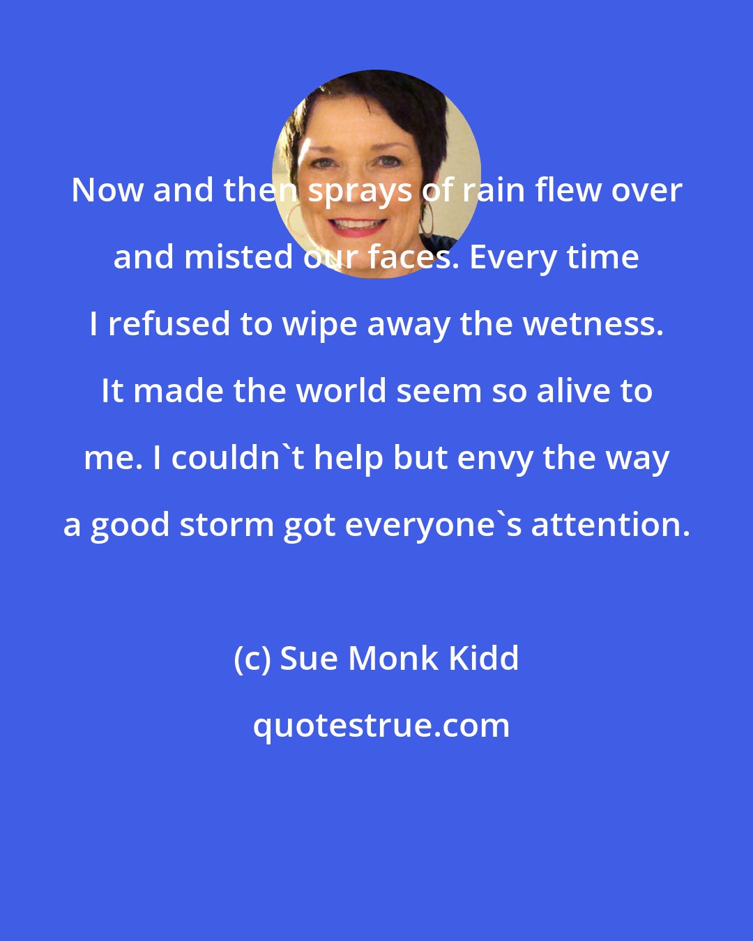 Sue Monk Kidd: Now and then sprays of rain flew over and misted our faces. Every time I refused to wipe away the wetness. It made the world seem so alive to me. I couldn't help but envy the way a good storm got everyone's attention.