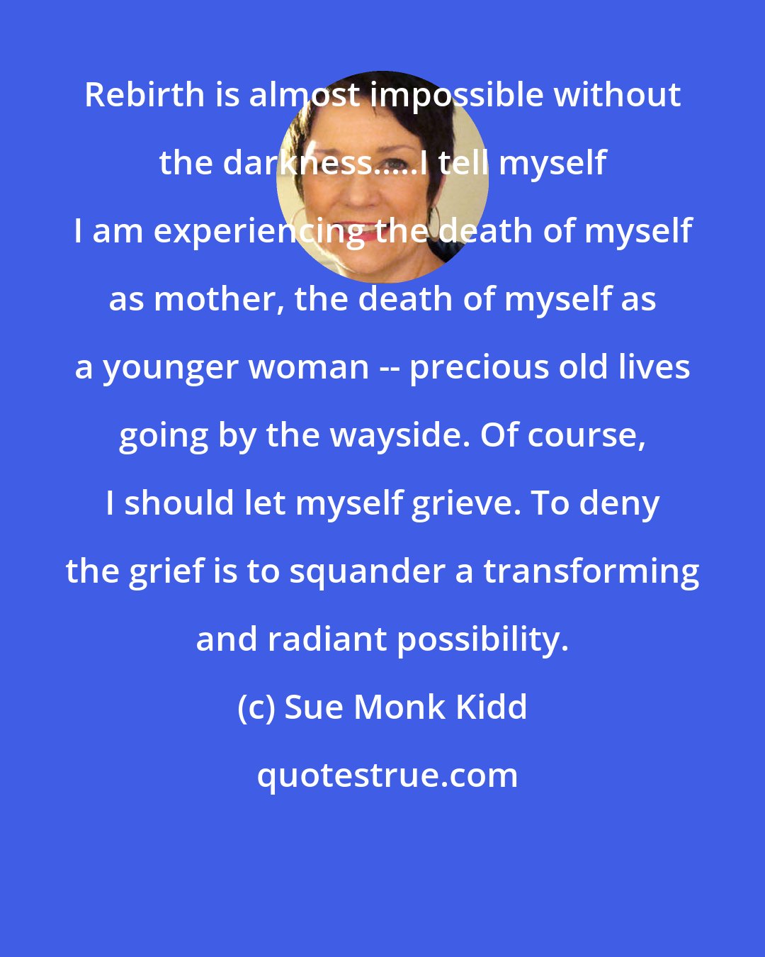 Sue Monk Kidd: Rebirth is almost impossible without the darkness.....I tell myself I am experiencing the death of myself as mother, the death of myself as a younger woman -- precious old lives going by the wayside. Of course, I should let myself grieve. To deny the grief is to squander a transforming and radiant possibility.