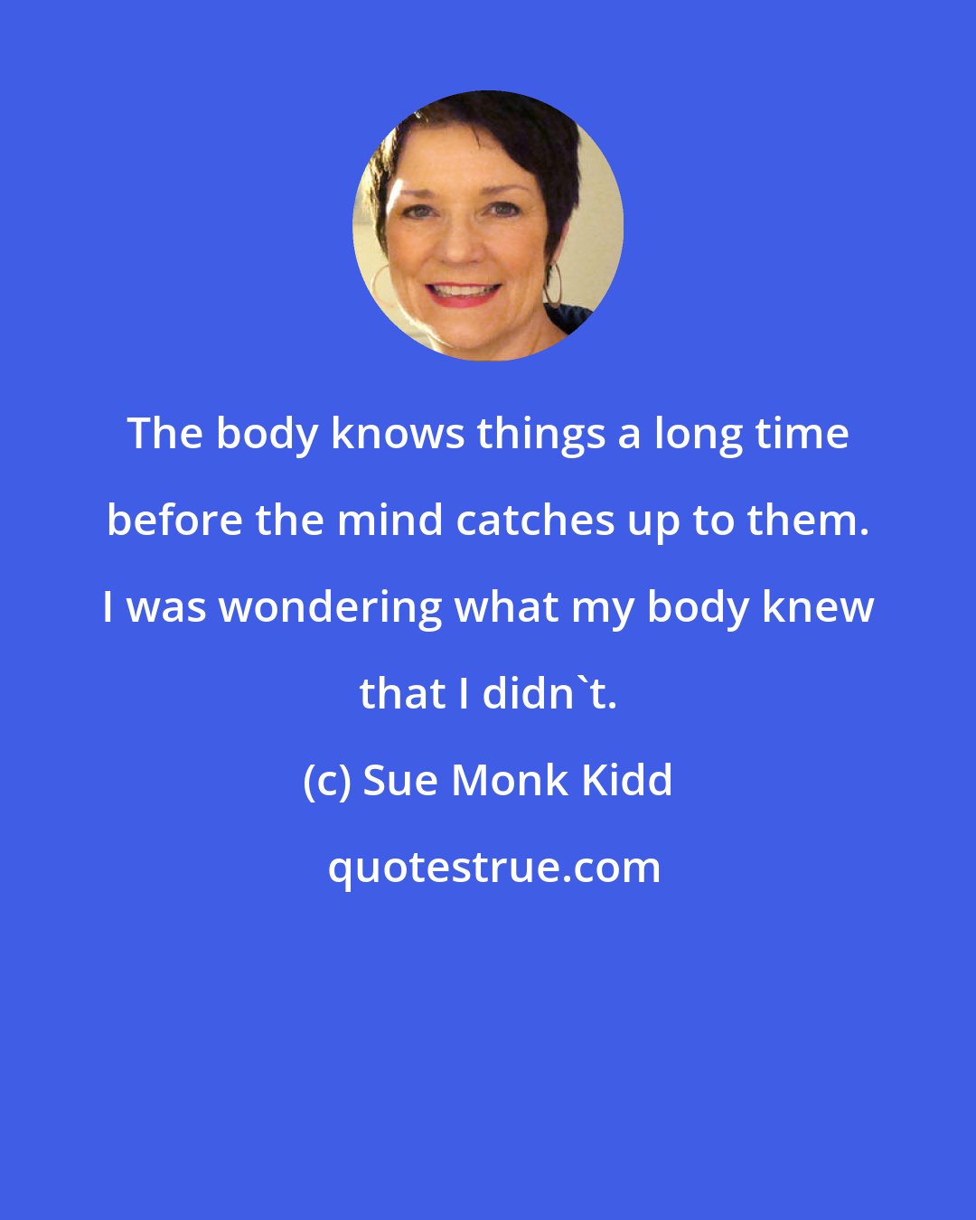 Sue Monk Kidd: The body knows things a long time before the mind catches up to them. I was wondering what my body knew that I didn't.