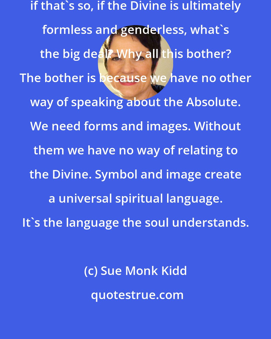 Sue Monk Kidd: The question occurred to me: Well, if that's so, if the Divine is ultimately formless and genderless, what's the big deal? Why all this bother? The bother is because we have no other way of speaking about the Absolute. We need forms and images. Without them we have no way of relating to the Divine. Symbol and image create a universal spiritual language. It's the language the soul understands.