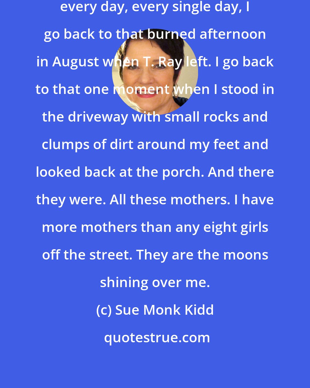 Sue Monk Kidd: This is the autumn of wonders, yet every day, every single day, I go back to that burned afternoon in August when T. Ray left. I go back to that one moment when I stood in the driveway with small rocks and clumps of dirt around my feet and looked back at the porch. And there they were. All these mothers. I have more mothers than any eight girls off the street. They are the moons shining over me.