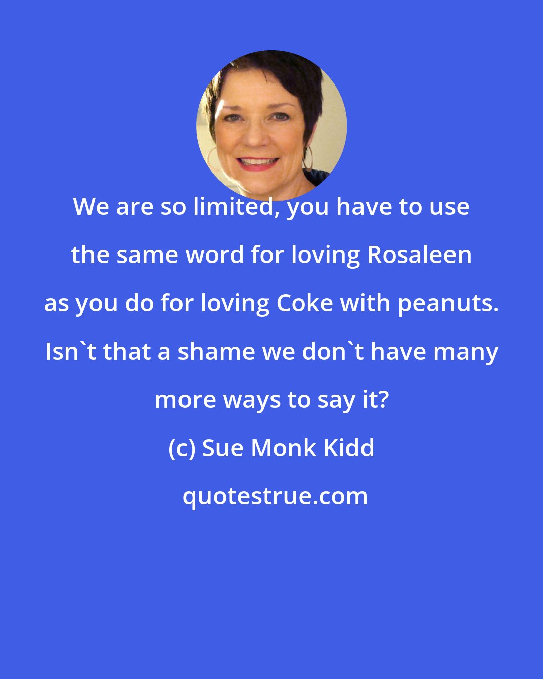 Sue Monk Kidd: We are so limited, you have to use the same word for loving Rosaleen as you do for loving Coke with peanuts. Isn't that a shame we don't have many more ways to say it?