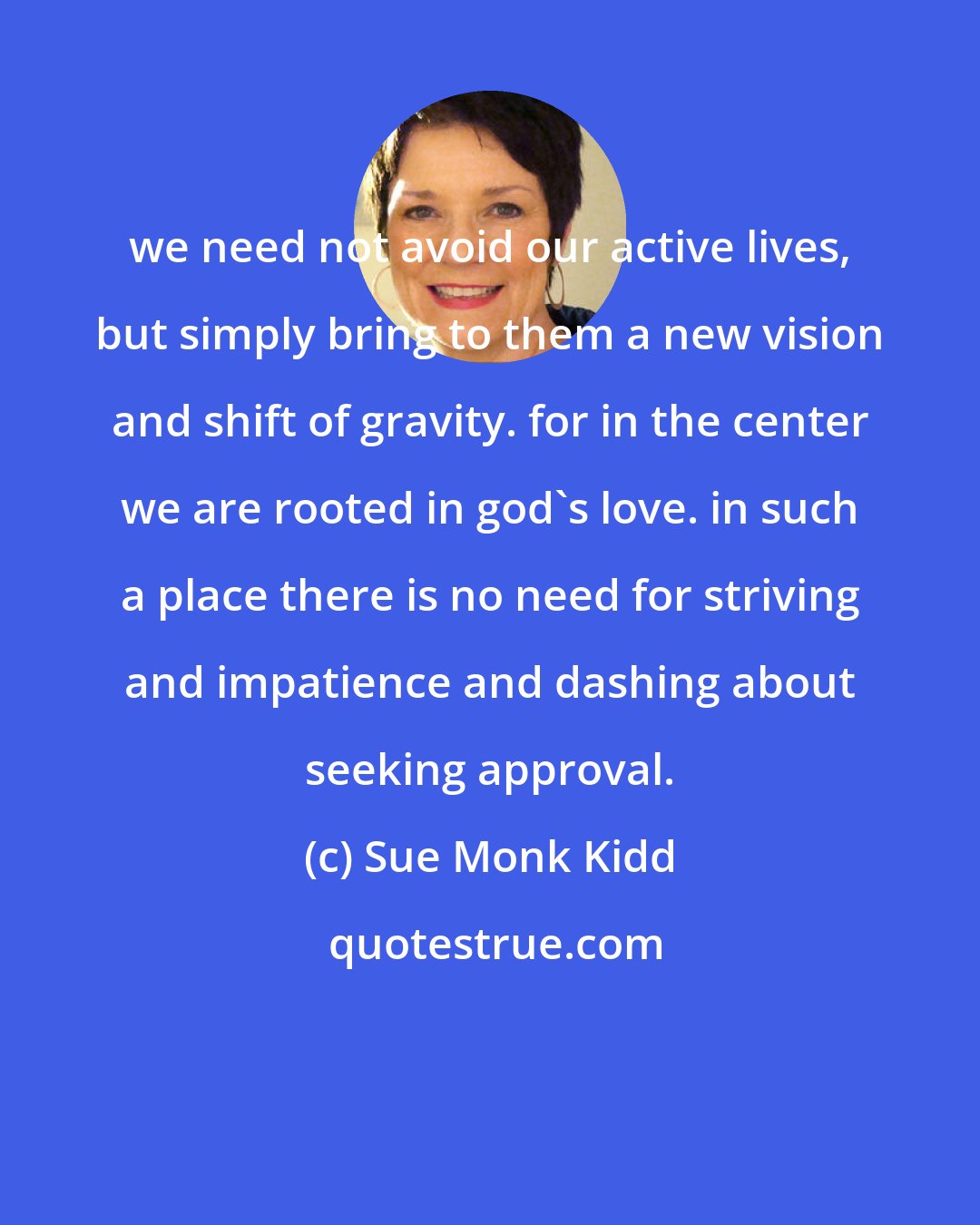 Sue Monk Kidd: we need not avoid our active lives, but simply bring to them a new vision and shift of gravity. for in the center we are rooted in god's love. in such a place there is no need for striving and impatience and dashing about seeking approval.