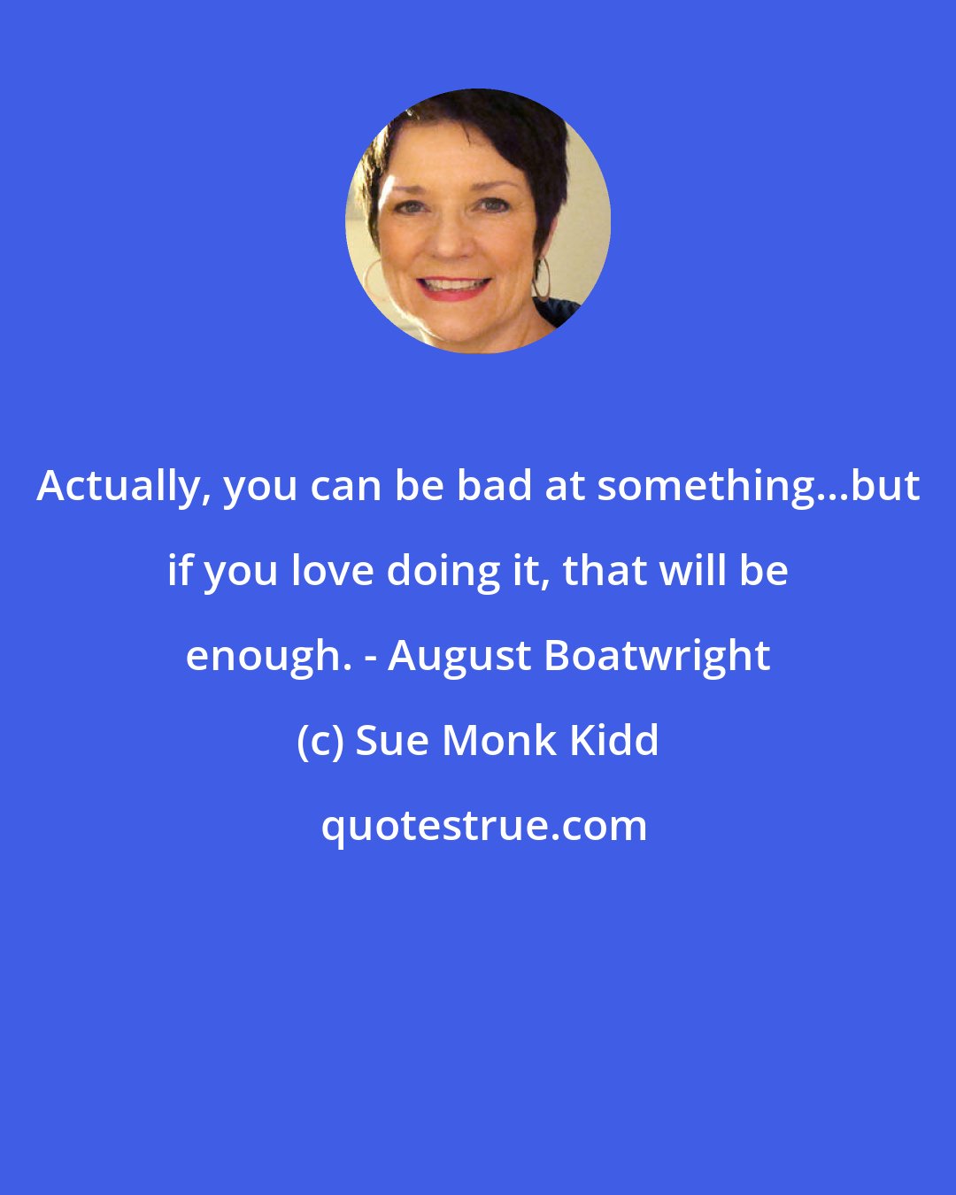 Sue Monk Kidd: Actually, you can be bad at something...but if you love doing it, that will be enough. - August Boatwright