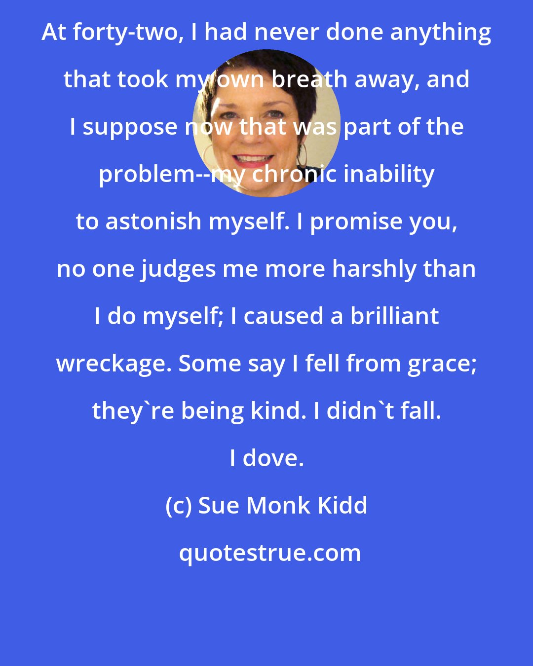 Sue Monk Kidd: At forty-two, I had never done anything that took my own breath away, and I suppose now that was part of the problem--my chronic inability to astonish myself. I promise you, no one judges me more harshly than I do myself; I caused a brilliant wreckage. Some say I fell from grace; they're being kind. I didn't fall. I dove.