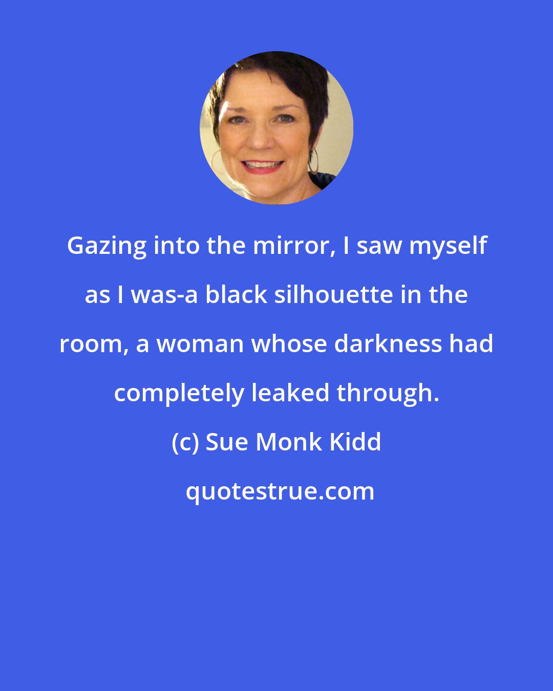 Sue Monk Kidd: Gazing into the mirror, I saw myself as I was-a black silhouette in the room, a woman whose darkness had completely leaked through.