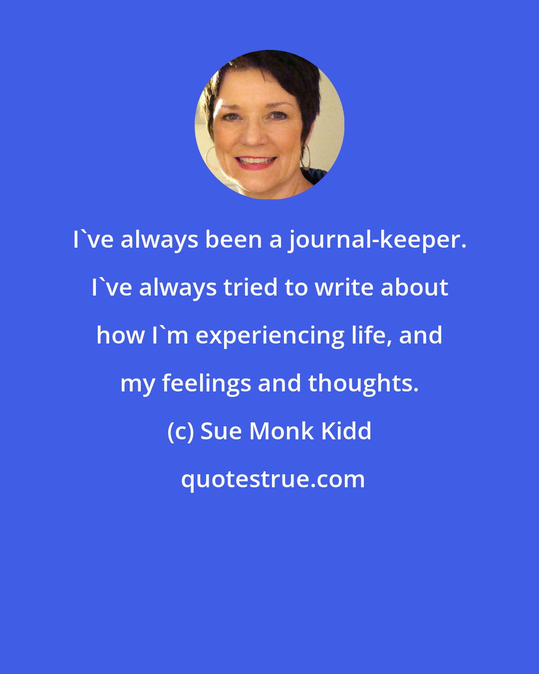 Sue Monk Kidd: I've always been a journal-keeper. I've always tried to write about how I'm experiencing life, and my feelings and thoughts.