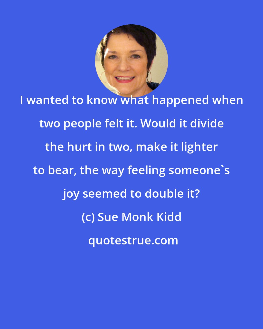 Sue Monk Kidd: I wanted to know what happened when two people felt it. Would it divide the hurt in two, make it lighter to bear, the way feeling someone's joy seemed to double it?