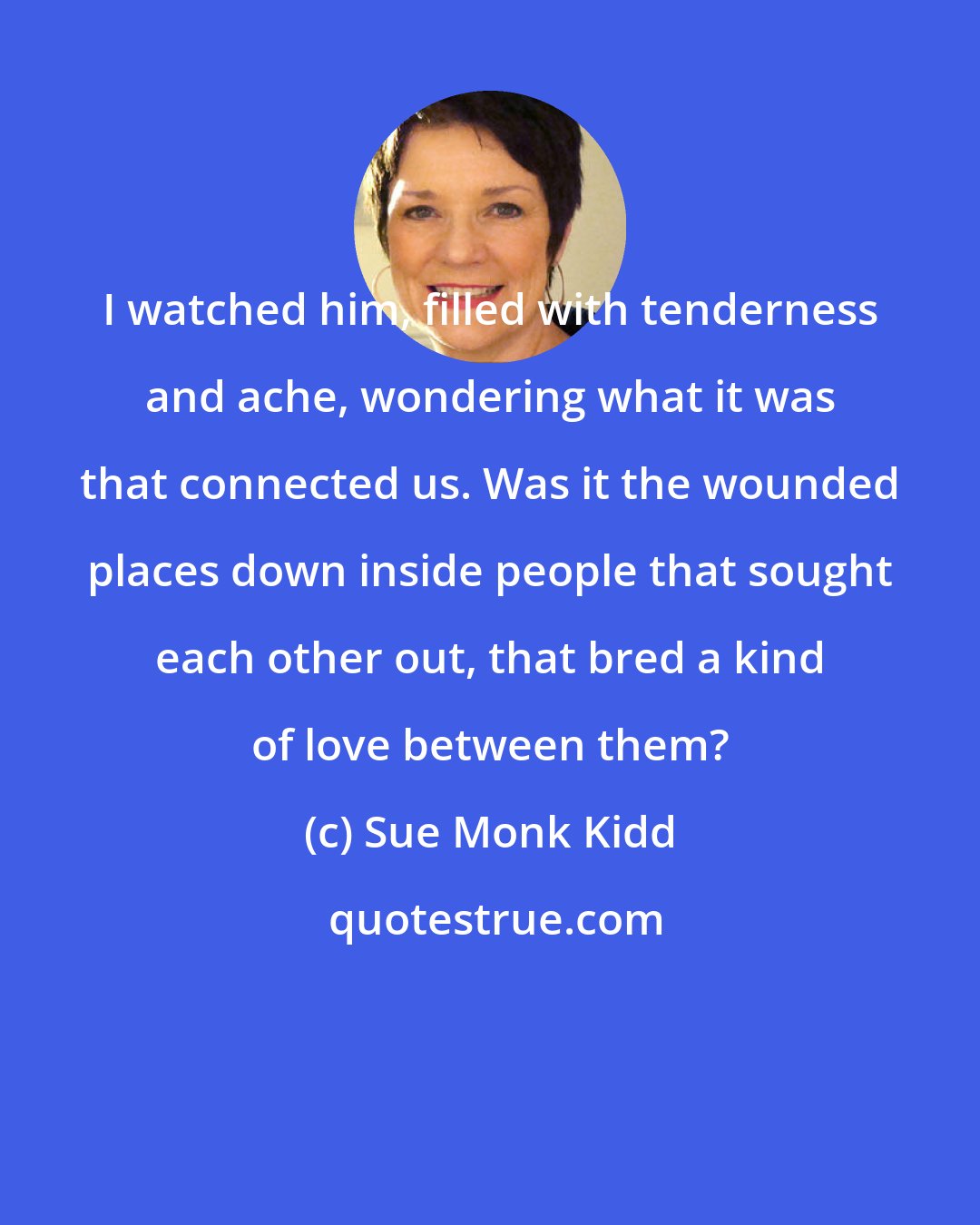 Sue Monk Kidd: I watched him, filled with tenderness and ache, wondering what it was that connected us. Was it the wounded places down inside people that sought each other out, that bred a kind of love between them?