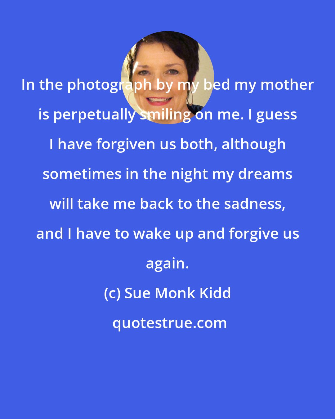 Sue Monk Kidd: In the photograph by my bed my mother is perpetually smiling on me. I guess I have forgiven us both, although sometimes in the night my dreams will take me back to the sadness, and I have to wake up and forgive us again.