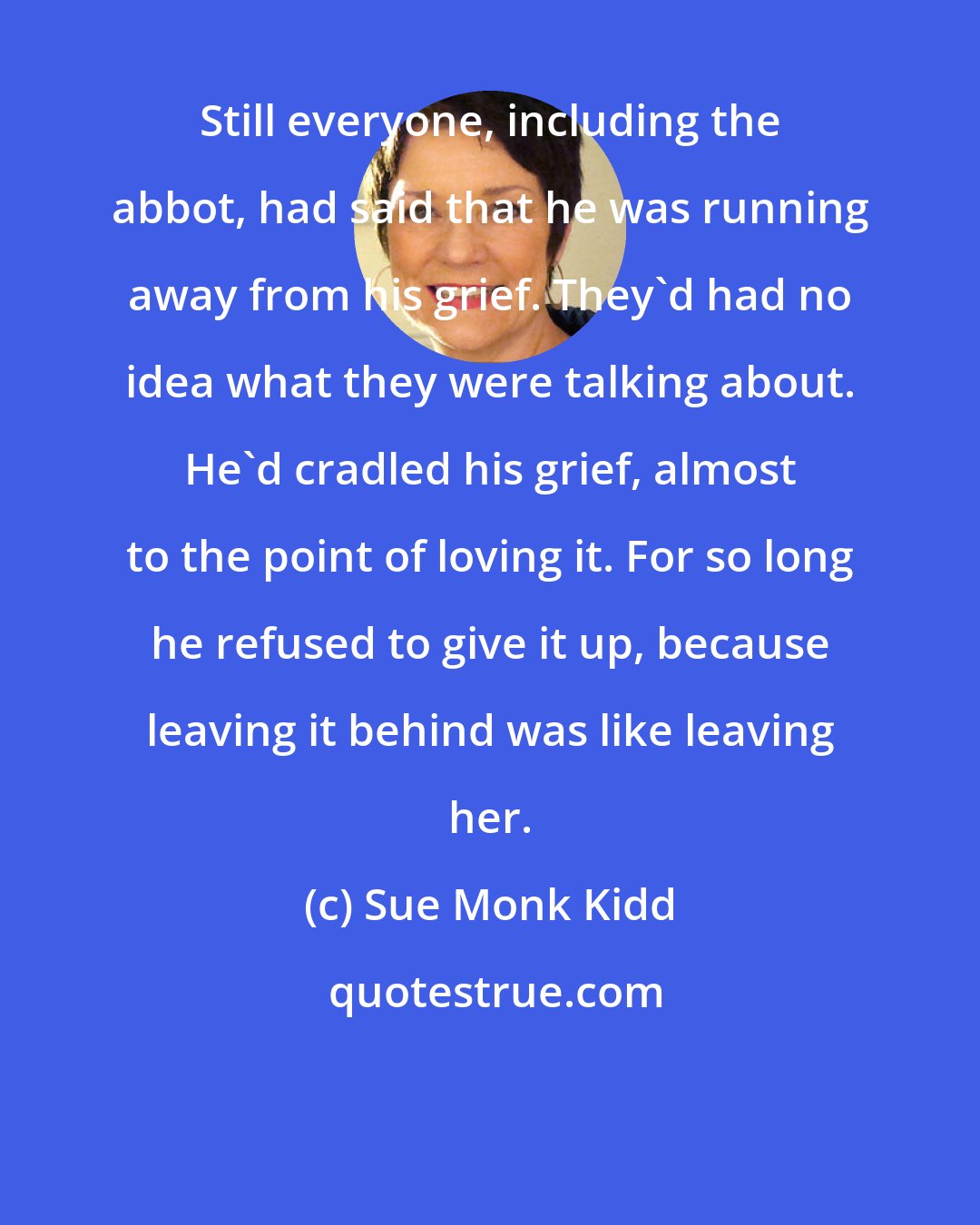 Sue Monk Kidd: Still everyone, including the abbot, had said that he was running away from his grief. They'd had no idea what they were talking about. He'd cradled his grief, almost to the point of loving it. For so long he refused to give it up, because leaving it behind was like leaving her.