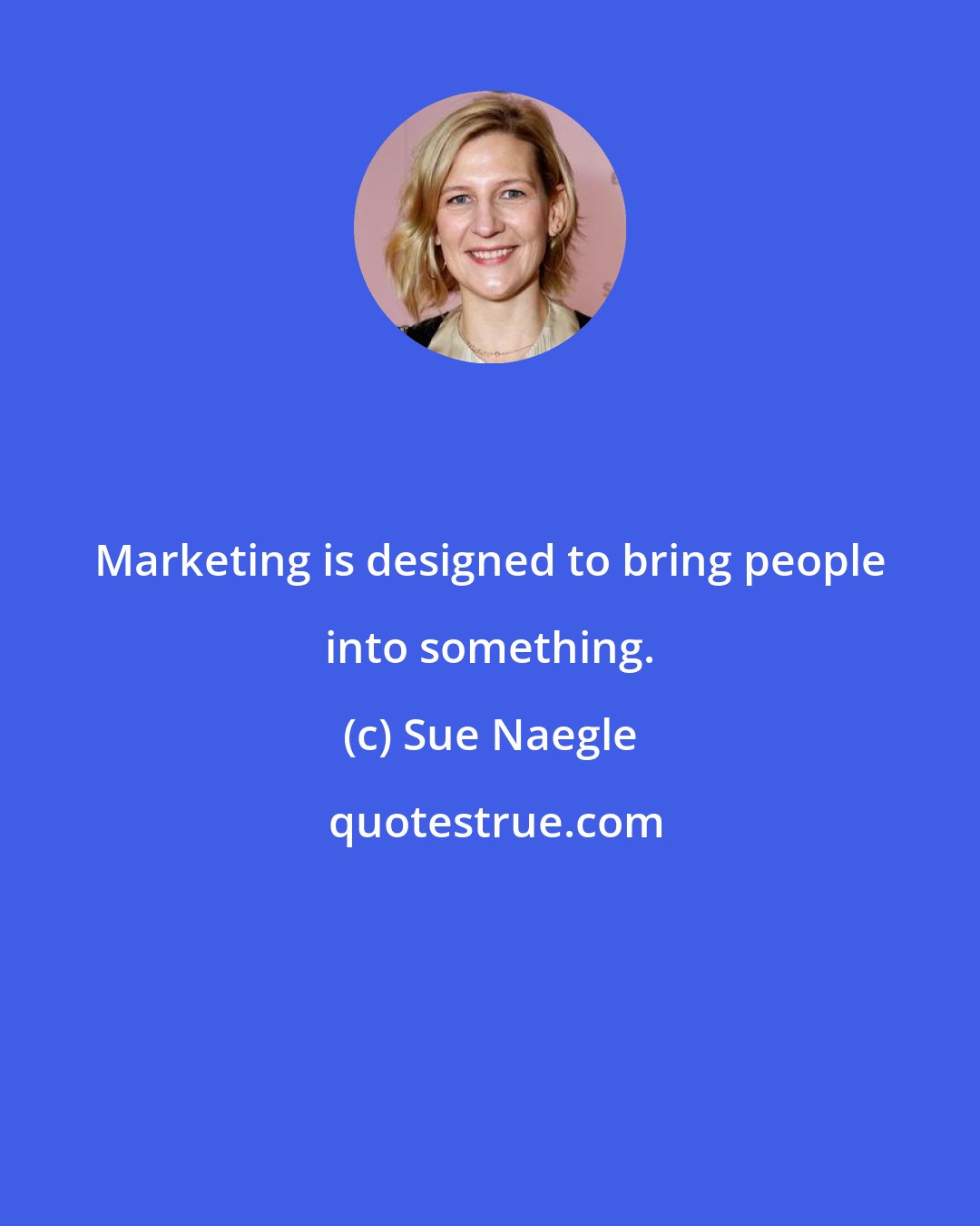 Sue Naegle: Marketing is designed to bring people into something.