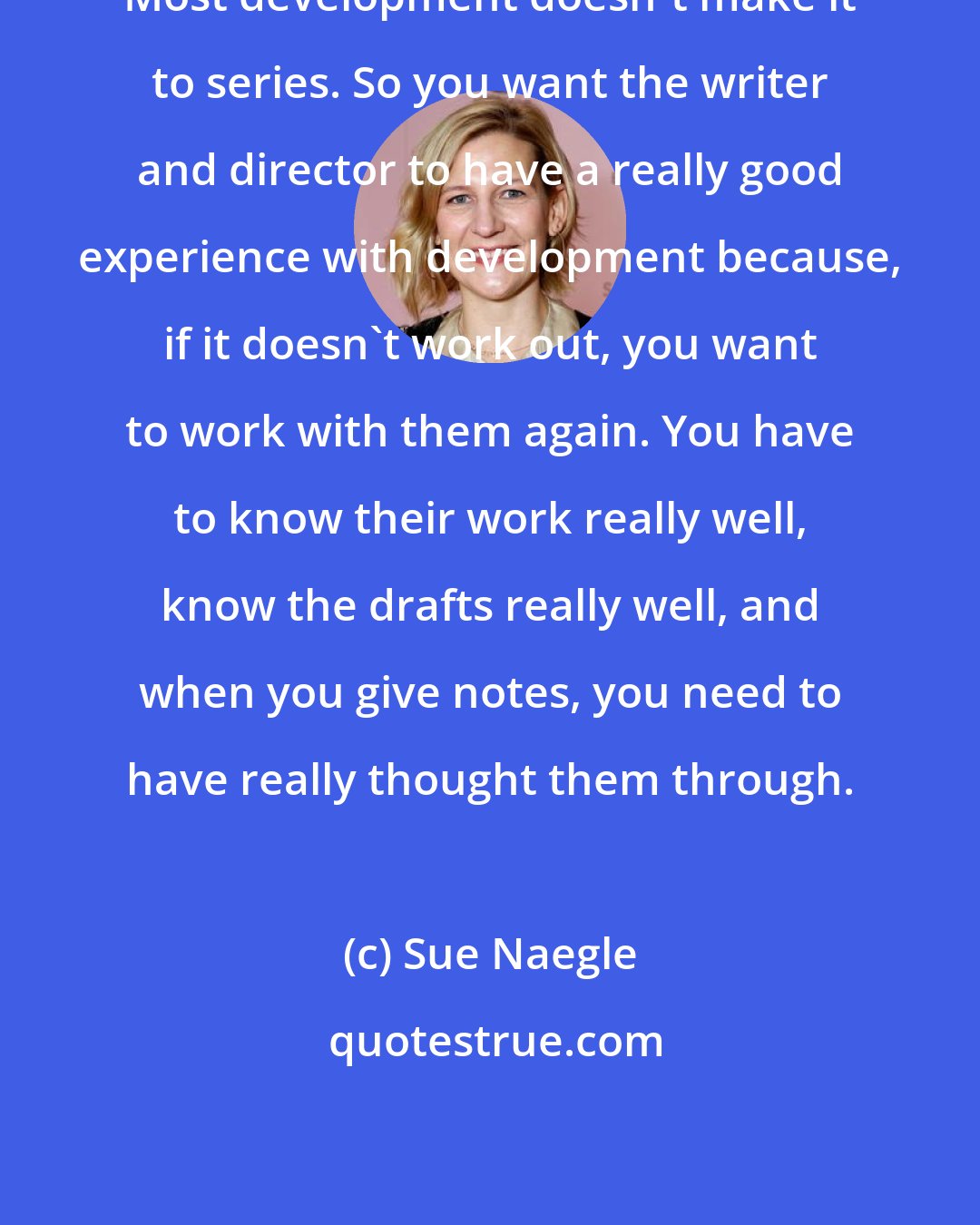 Sue Naegle: Most development doesn't make it to series. So you want the writer and director to have a really good experience with development because, if it doesn't work out, you want to work with them again. You have to know their work really well, know the drafts really well, and when you give notes, you need to have really thought them through.