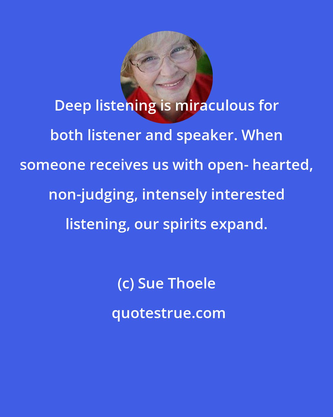 Sue Thoele: Deep listening is miraculous for both listener and speaker. When someone receives us with open- hearted, non-judging, intensely interested listening, our spirits expand.