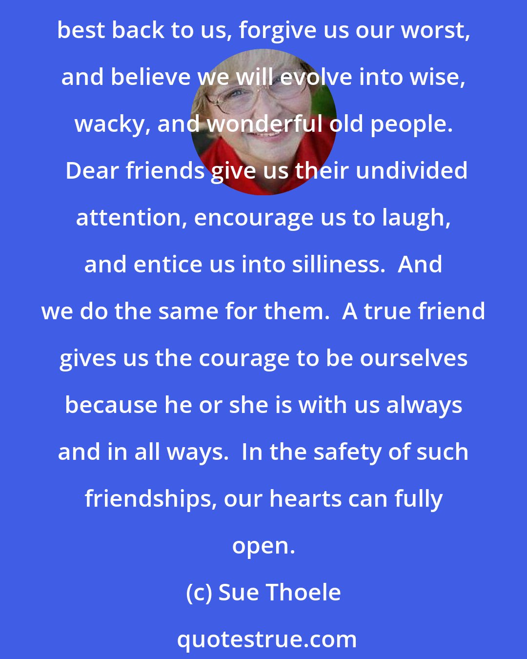 Sue Thoele: True friends see who we really are, hear our words and the feelings behind them, hold us in the safe harbor of their embrace, and accept us as we are. Good friends mirror our best back to us, forgive us our worst, and believe we will evolve into wise, wacky, and wonderful old people.  Dear friends give us their undivided attention, encourage us to laugh, and entice us into silliness.  And we do the same for them.  A true friend gives us the courage to be ourselves because he or she is with us always and in all ways.  In the safety of such friendships, our hearts can fully open.