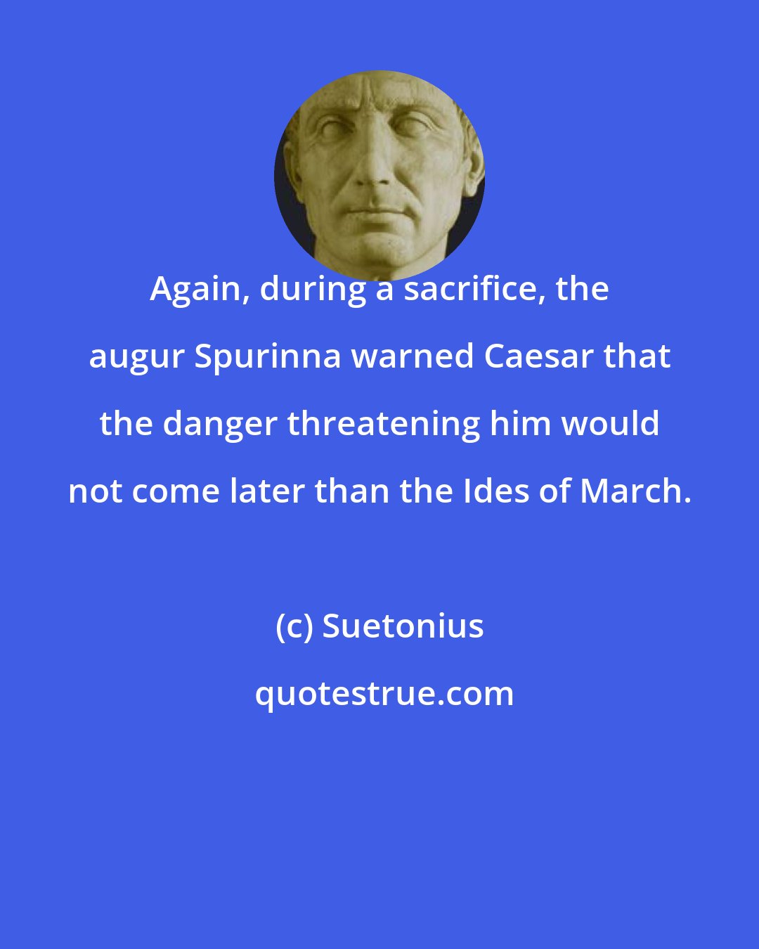 Suetonius: Again, during a sacrifice, the augur Spurinna warned Caesar that the danger threatening him would not come later than the Ides of March.