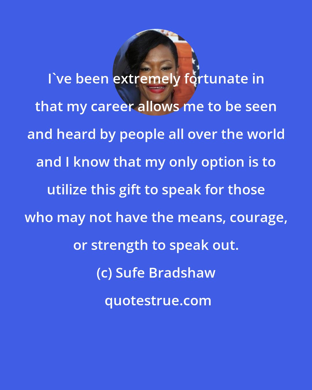 Sufe Bradshaw: I've been extremely fortunate in that my career allows me to be seen and heard by people all over the world and I know that my only option is to utilize this gift to speak for those who may not have the means, courage, or strength to speak out.