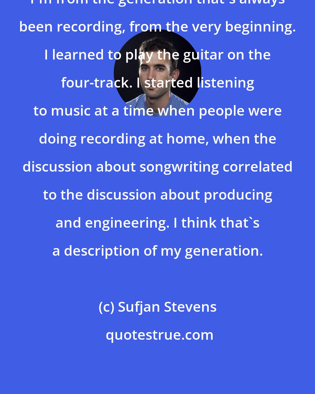 Sufjan Stevens: I'm from the generation that's always been recording, from the very beginning. I learned to play the guitar on the four-track. I started listening to music at a time when people were doing recording at home, when the discussion about songwriting correlated to the discussion about producing and engineering. I think that's a description of my generation.