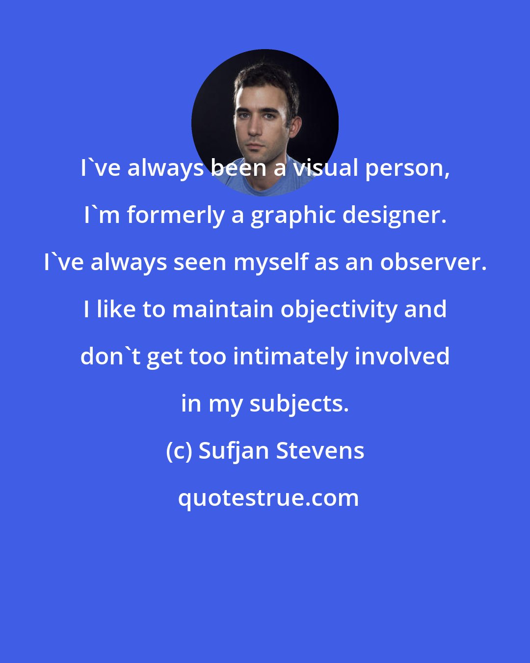 Sufjan Stevens: I've always been a visual person, I'm formerly a graphic designer. I've always seen myself as an observer. I like to maintain objectivity and don't get too intimately involved in my subjects.