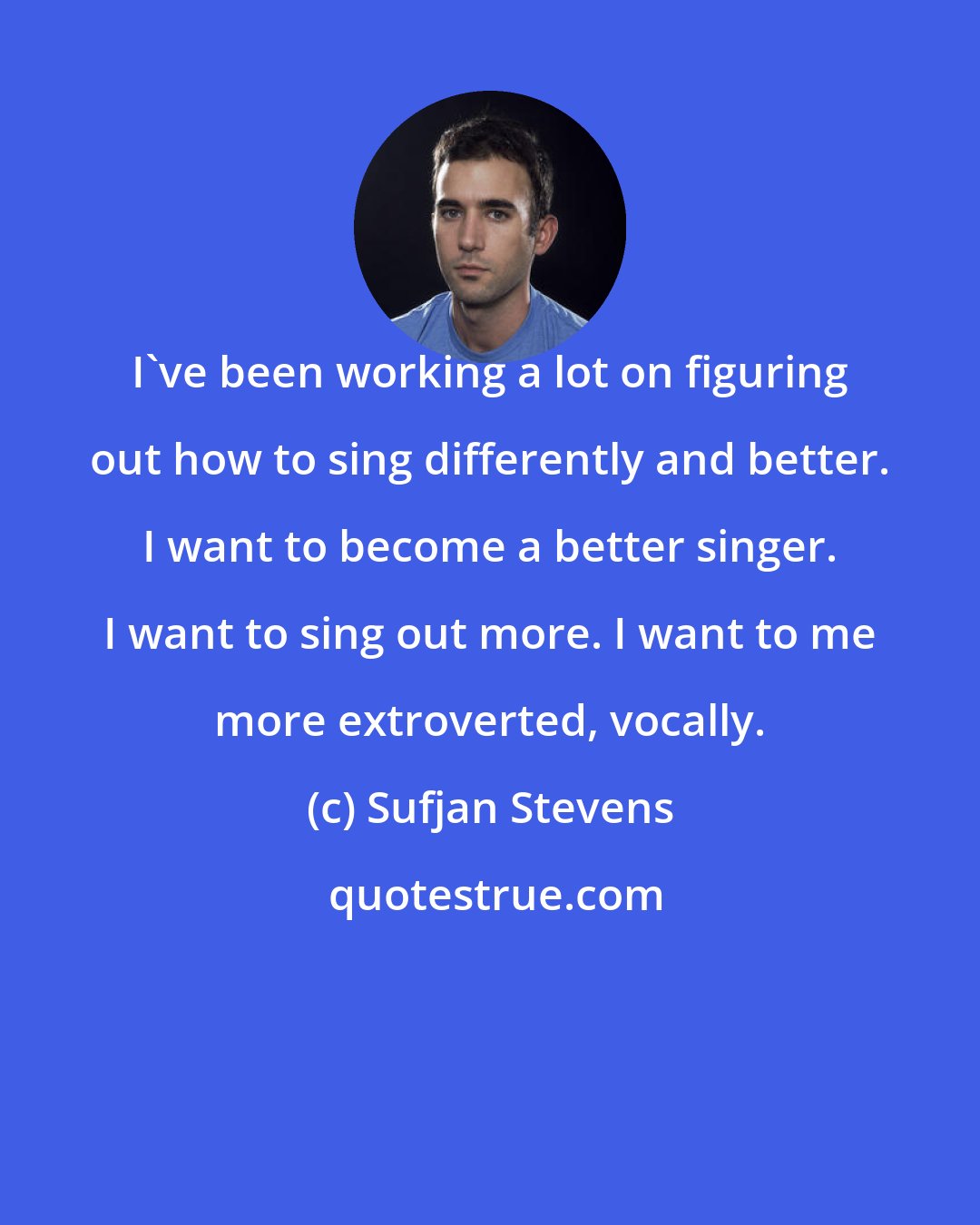 Sufjan Stevens: I've been working a lot on figuring out how to sing differently and better. I want to become a better singer. I want to sing out more. I want to me more extroverted, vocally.